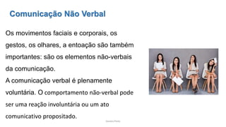 Sandra Pinto
Comunicação Não Verbal
Os movimentos faciais e corporais, os
gestos, os olhares, a entoação são também
importantes: são os elementos não-verbais
da comunicação.
A comunicação verbal é plenamente
voluntária. O comportamento não-verbal pode
ser uma reação involuntária ou um ato
comunicativo propositado.
 