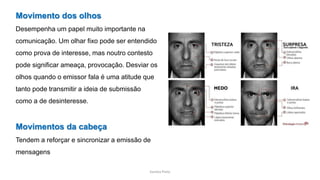 Sandra Pinto
Movimento dos olhos
Desempenha um papel muito importante na
comunicação. Um olhar fixo pode ser entendido
como prova de interesse, mas noutro contesto
pode significar ameaça, provocação. Desviar os
olhos quando o emissor fala é uma atitude que
tanto pode transmitir a ideia de submissão
como a de desinteresse.
Movimentos da cabeça
Tendem a reforçar e sincronizar a emissão de
mensagens
 