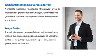 Sandra Pinto
Comportamentos não-verbais da voz
A entoação (qualidade, velocidade e ritmo da voz) revela-se
importante no processo de comunicação. Uma voz calma
geralmente transmite mensagens mais claras do que uma
voz agitada.
A aparência
A aparência de uma pessoa reflete normalmente o tipo de
imagem que ela gostaria de passar. Através do vestuário,
penteado, maquilhagem, apetrechos pessoais, postura,
gestos, modo de falar, etc
 