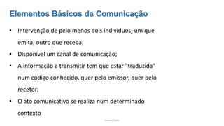 Sandra Pinto
Elementos Básicos da Comunicação
• Intervenção de pelo menos dois indivíduos, um que
emita, outro que receba;
• Disponível um canal de comunicação;
• A informação a transmitir tem que estar "traduzida"
num código conhecido, quer pelo emissor, quer pelo
recetor;
• O ato comunicativo se realiza num determinado
contexto
 