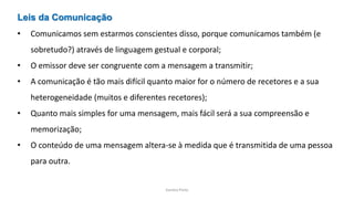 Sandra Pinto
Leis da Comunicação
• Comunicamos sem estarmos conscientes disso, porque comunicamos também (e
sobretudo?) através de linguagem gestual e corporal;
• O emissor deve ser congruente com a mensagem a transmitir;
• A comunicação é tão mais difícil quanto maior for o número de recetores e a sua
heterogeneidade (muitos e diferentes recetores);
• Quanto mais simples for uma mensagem, mais fácil será a sua compreensão e
memorização;
• O conteúdo de uma mensagem altera-se à medida que é transmitida de uma pessoa
para outra.
 