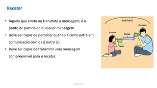 Sandra Pinto
• Aquele que emite ou transmite a mensagem; é o
ponto de partida de qualquer mensagem.
• Deve ser capaz de perceber quando e como entra em
comunicação com o (s) outro (s).
• Deve ser capaz de transmitir uma mensagem
compreensível para o recetor.
Recetor
 