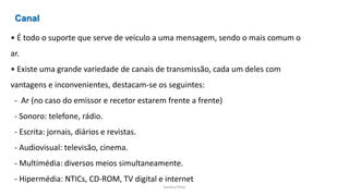 Sandra Pinto
• É todo o suporte que serve de veículo a uma mensagem, sendo o mais comum o
ar.
• Existe uma grande variedade de canais de transmissão, cada um deles com
vantagens e inconvenientes, destacam-se os seguintes:
- Ar (no caso do emissor e recetor estarem frente a frente)
- Sonoro: telefone, rádio.
- Escrita: jornais, diários e revistas.
- Audiovisual: televisão, cinema.
- Multimédia: diversos meios simultaneamente.
- Hipermédia: NTICs, CD-ROM, TV digital e internet
Canal
 