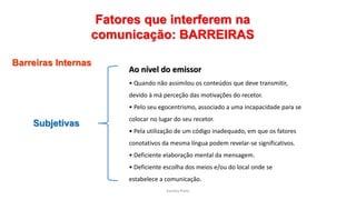 Sandra Pinto
Fatores que interferem na
comunicação: BARREIRAS
Barreiras Internas
Subjetivas
Ao nível do emissor
• Quando não assimilou os conteúdos que deve transmitir,
devido à má perceção das motivações do recetor.
• Pelo seu egocentrismo, associado a uma incapacidade para se
colocar no lugar do seu recetor.
• Pela utilização de um código inadequado, em que os fatores
conotativos da mesma língua podem revelar-se significativos.
• Deficiente elaboração mental da mensagem.
• Deficiente escolha dos meios e/ou do local onde se
estabelece a comunicação.
 