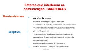 Sandra Pinto
Fatores que interferem na
comunicação: BARREIRAS
Barreiras Internas
Subjetivas
Ao nível do recetor
• Falta de interesse para captar a mensagem.
• Antecipação da resposta, por não saber escutar ativamente.
• Competição entre interlocutores, que em casos extremos
gera monólogos coletivos.
• Preconceitos em relação ao emissor, com hipóteses de
valorização ou desvalorização da imagem do emissor e da
mensagem recebida.
• Posição que ocupa na rede de comunicação.
• Estado psicológico - emoções, situação atual, etc.
 