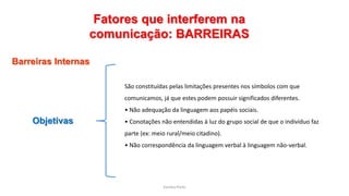 Sandra Pinto
Fatores que interferem na
comunicação: BARREIRAS
Barreiras Internas
Objetivas
São constituídas pelas limitações presentes nos símbolos com que
comunicamos, já que estes podem possuir significados diferentes.
• Não adequação da linguagem aos papéis sociais.
• Conotações não entendidas à luz do grupo social de que o indivíduo faz
parte (ex: meio rural/meio citadino).
• Não correspondência da linguagem verbal à linguagem não-verbal.
 