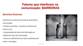 Sandra Pinto
Fatores que interferem na
comunicação: BARREIRAS
Barreiras Externas
Interferem ao nível do canal onde se desenvolve a
comunicação.
• Ruídos ou barulhos - no exterior, conversas de
terceiros, etc.
• Desproporção do volume de informação em
relação aos meios de comunicação.
• Avarias ou deficiências nos meios escolhidos para
enviar a mensagem.
 