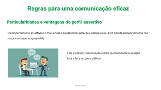Sandra Pinto
Regras para uma comunicação eficaz
Particularidades e vantagens do perfil assertivo
O comportamento assertivo é o mais eficaz e saudável nas relações interpessoais. Este tipo de comportamento não
nasce connosco, é apreendido.
Este estilo de comunicação é mais recomendado na relação
face a face e com o público
 