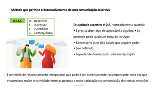 Sandra Pinto
Método que permite o desenvolvimento de uma comunicação assertiva
D.E.E.C. D – Descrever
E – Expressar
E – Especificar
C – Consequência
Esta atitude assertiva é útil, nomeadamente quando:
• É preciso dizer algo desagradável a alguém; • Se
pretende pedir qualquer coisa de invulgar;
• É necessário dizer não àquilo que alguém pede;
• Se é criticado;
• Se pretende desmascarar uma manipulação.
É um estilo de relacionamento interpessoal que poderá ser extremamente recompensante, uma vez que
proporciona maior proximidade entre as pessoas e maior satisfação na comunicação das nossas emoções
 