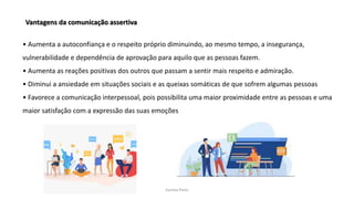 Sandra Pinto
Vantagens da comunicação assertiva
• Aumenta a autoconfiança e o respeito próprio diminuindo, ao mesmo tempo, a insegurança,
vulnerabilidade e dependência de aprovação para aquilo que as pessoas fazem.
• Aumenta as reações positivas dos outros que passam a sentir mais respeito e admiração.
• Diminui a ansiedade em situações sociais e as queixas somáticas de que sofrem algumas pessoas
• Favorece a comunicação interpessoal, pois possibilita uma maior proximidade entre as pessoas e uma
maior satisfação com a expressão das suas emoções
 