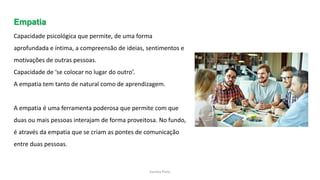 Sandra Pinto
Empatia
Capacidade psicológica que permite, de uma forma
aprofundada e íntima, a compreensão de ideias, sentimentos e
motivações de outras pessoas.
Capacidade de ‘se colocar no lugar do outro’.
A empatia tem tanto de natural como de aprendizagem.
A empatia é uma ferramenta poderosa que permite com que
duas ou mais pessoas interajam de forma proveitosa. No fundo,
é através da empatia que se criam as pontes de comunicação
entre duas pessoas.
 