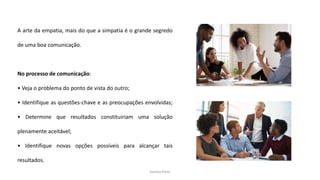 Sandra Pinto
A arte da empatia, mais do que a simpatia é o grande segredo
de uma boa comunicação.
No processo de comunicação:
• Veja o problema do ponto de vista do outro;
• Identifique as questões-chave e as preocupações envolvidas;
• Determine que resultados constituiriam uma solução
plenamente aceitável;
• Identifique novas opções possíveis para alcançar tais
resultados.
 