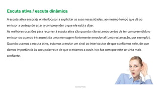 Sandra Pinto
Escuta ativa / escuta dinâmica
A escuta ativa encoraja o interlocutor a explicitar as suas necessidades, ao mesmo tempo que dá ao
emissor a certeza de estar a compreender o que ele está a dizer.
As melhores ocasiões para recorrer à escuta ativa são quando não estamos certos de ter compreendido o
emissor ou quando é transmitida uma mensagem fortemente emocional (uma reclamação, por exemplo).
Quando usamos a escuta ativa, estamos a enviar um sinal ao interlocutor de que confiamos nele, de que
damos importância às suas palavras e de que o estamos a ouvir. Isto faz com que este se sinta mais
confiante.
 