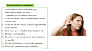 Sandra Pinto
No que consiste então a escuta ativa?
1. Gostar de escutar quando alguém está a falar.
2. Incentivar os outros para que falem.
3. Ouvir mesmo que não simpatize com a pessoa.
4. Escutar com a mesma atenção quer seja homem, mulher,
criança ou velho.
5. Escutar com a mesma atenção quer seja amigo, conhecido
ou desconhecido.
6. Deixar tudo o que se está a fazer enquanto alguém fala.
7. Olhar para a pessoa que fala.
8. Concentra-se no que ouve, ignorando todas as distrações
em seu redor.
9. Sorrir ou mostrar que está a compreender o que ouve.
10. Refletir sobre o que a outra pessoa está a dizer.
 