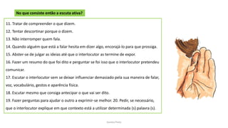 Sandra Pinto
11. Tratar de compreender o que dizem.
12. Tentar descortinar porque o dizem.
13. Não interromper quem fala.
14. Quando alguém que está a falar hesita em dizer algo, encorajá-lo para que prossiga.
15. Abster-se de julgar as ideias até que o interlocutor as termine de expor.
16. Fazer um resumo do que foi dito e perguntar se foi isso que o interlocutor pretendeu
comunicar.
17. Escutar o interlocutor sem se deixar influenciar demasiado pela sua maneira de falar,
voz, vocabulário, gestos e aparência física.
18. Escutar mesmo que consiga antecipar o que vai ser dito.
19. Fazer perguntas para ajudar o outro a exprimir-se melhor. 20. Pedir, se necessário,
que o interlocutor explique em que contexto está a utilizar determinada (s) palavra (s).
No que consiste então a escuta ativa?
 