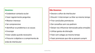 Sandra Pinto
Devemos:
• Estabelecer contacto ocular
• Fazer regularmente perguntas
• Mostrar interesse
• Ser compreensivo
• Identificar os problemas e as causas
• Encorajar
• Estar calado quando necessário
• Procurar o objetivo e o comprimento de
onda do interlocutor
Não Devemos:
• Desviar o olhar do interlocutor
• Discutir • Interromper ou falar ao mesmo tempo
• Tirar conclusões prematuras
• Dar conselhos sem nos pedirem
• Deixar-nos influenciar demasiado pelas emoções
• Utilizar gestos de distração
• Falar com colegas ao mesmo tempo
• Fazer promessas que não se possam cumprir
 