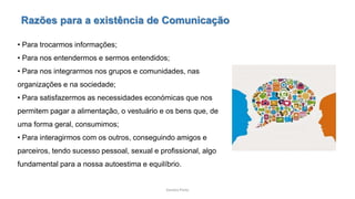 Sandra Pinto
Razões para a existência de Comunicação
• Para trocarmos informações;
• Para nos entendermos e sermos entendidos;
• Para nos integrarmos nos grupos e comunidades, nas
organizações e na sociedade;
• Para satisfazermos as necessidades económicas que nos
permitem pagar a alimentação, o vestuário e os bens que, de
uma forma geral, consumimos;
• Para interagirmos com os outros, conseguindo amigos e
parceiros, tendo sucesso pessoal, sexual e profissional, algo
fundamental para a nossa autoestima e equilíbrio.
 