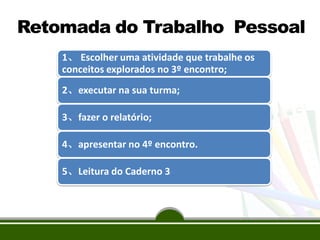 1、 Escolher uma atividade que trabalhe os
conceitos explorados no 3º encontro;
2、executar na sua turma;
3、fazer o relatório;
4、apresentar no 4º encontro.
5、Leitura do Caderno 3
Retomada do Trabalho Pessoal
 