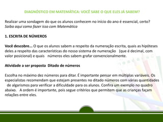 DIAGNÓSTICO EM MATEMÁTICA: VOCÊ SABE O QUE ELES JÁ SABEM?
Realizar uma sondagem do que os alunos conhecem no início do ano é essencial, certo?
Saiba aqui como fazer isso com Matemática
1. ESCRITA DE NÚMEROS
Você descobre... O que os alunos sabem a respeito da numeração escrita, quais as hipóteses
deles a respeito das características do nosso sistema de numeração  (que é decimal, com
valor posicional) e quais  números eles sabem grafar convencionalmente.
Atividade a ser proposta Ditado de números
Escolha no máximo dez números para ditar. É importante pensar em múltiplas variáveis. Os
especialistas recomendam que estejam presentes no ditado números com várias quantidades
 de algarismos para verificar a dificuldade para os alunos. Confira um exemplo no quadro
abaixo.  A ordem é importante, pois segue critérios que permitem que as crianças façam
relações entre eles.
 