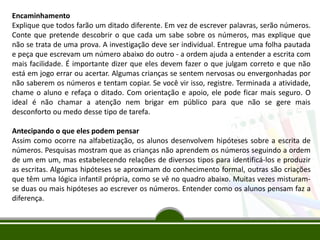 Encaminhamento
Explique que todos farão um ditado diferente. Em vez de escrever palavras, serão números.
Conte que pretende descobrir o que cada um sabe sobre os números, mas explique que
não se trata de uma prova. A investigação deve ser individual. Entregue uma folha pautada
e peça que escrevam um número abaixo do outro - a ordem ajuda a entender a escrita com
mais facilidade. É importante dizer que eles devem fazer o que julgam correto e que não
está em jogo errar ou acertar. Algumas crianças se sentem nervosas ou envergonhadas por
não saberem os números e tentam copiar. Se você vir isso, registre. Terminada a atividade,
chame o aluno e refaça o ditado. Com orientação e apoio, ele pode ficar mais seguro. O
ideal é não chamar a atenção nem brigar em público para que não se gere mais
desconforto ou medo desse tipo de tarefa.
Antecipando o que eles podem pensar
Assim como ocorre na alfabetização, os alunos desenvolvem hipóteses sobre a escrita de
números. Pesquisas mostram que as crianças não aprendem os números seguindo a ordem
de um em um, mas estabelecendo relações de diversos tipos para identificá-los e produzir
as escritas. Algumas hipóteses se aproximam do conhecimento formal, outras são criações
que têm uma lógica infantil própria, como se vê no quadro abaixo. Muitas vezes misturam-
se duas ou mais hipóteses ao escrever os números. Entender como os alunos pensam faz a
diferença.
 