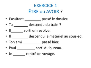 EXERCICE 1 
ÊTRE ou AVOIR ? 
• L’assitant ________ passé le dossier. 
• Tu _______ descendu du train ? 
• Il______ sorti un revolver. 
• Il ________ descendu le matériel au sous-sol. 
• Ton ami _________ passé hier. 
• Paul _________ sorti du bureau. 
• Je ______ rentré de voyage. 
 