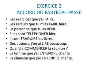 EXERCICE 2 
ACCORD DU PARTICIPE PASSÉ 
• Les exercices que j’ai FAIRE. 
• Les erreurs que tu m’as FAIRE faire. 
• La personne que tu as VOIR. 
• Elles se sont TÉLÉPHONER hier. 
• Ils ont TRADUIRE les livres. 
• Des auteurs, j’en ai LIRE beaucoup. 
• Quand a COMMENCER la réunion ? 
• La femme que j’ai ENTENDRE chanter 
• La chanson que j’ai ENTENDRE chanter. 
 