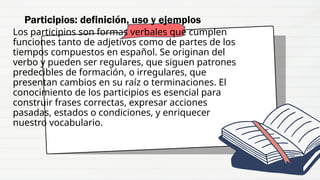 Los participios son formas verbales que cumplen
funciones tanto de adjetivos como de partes de los
tiempos compuestos en español. Se originan del
verbo y pueden ser regulares, que siguen patrones
predecibles de formación, o irregulares, que
presentan cambios en su raíz o terminaciones. El
conocimiento de los participios es esencial para
construir frases correctas, expresar acciones
pasadas, estados o condiciones, y enriquecer
nuestro vocabulario.
Participios: definición, uso y ejemplos
 