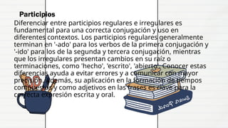 Participios
Diferenciar entre participios regulares e irregulares es
fundamental para una correcta conjugación y uso en
diferentes contextos. Los participios regulares generalmente
terminan en '-ado' para los verbos de la primera conjugación y
'-ido' para los de la segunda y tercera conjugación, mientras
que los irregulares presentan cambios en su raíz o
terminaciones, como 'hecho', 'escrito', 'abierto'. Conocer estas
diferencias ayuda a evitar errores y a comunicar con mayor
precisión. Además, su aplicación en la formación de tiempos
compuestos y como adjetivos en las frases es clave para la
correcta expresión escrita y oral.
 