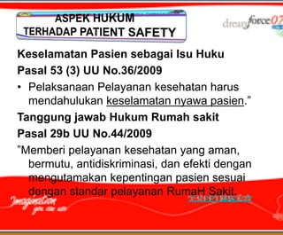Keselamatan Pasien sebagai Isu Huku
Pasal 53 (3) UU No.36/2009
• Pelaksanaan Pelayanan kesehatan harus
  mendahulukan keselamatan nyawa pasien.”
Tanggung jawab Hukum Rumah sakit
Pasal 29b UU No.44/2009
”Memberi pelayanan kesehatan yang aman,
  bermutu, antidiskriminasi, dan efekti dengan
  mengutamakan kepentingan pasien sesuai
  dengan standar pelayanan RumaH Sakit.
 