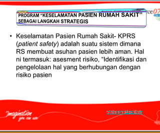 • Keselamatan Pasien Rumah Sakit- KPRS
  (patient safety) adalah suatu sistem dimana
  RS membuat asuhan pasien lebih aman. Hal
  ni termasuk: asesment risiko, “Identifikasi dan
  pengelolaan hal yang berhubungan dengan
  risiko pasien
 