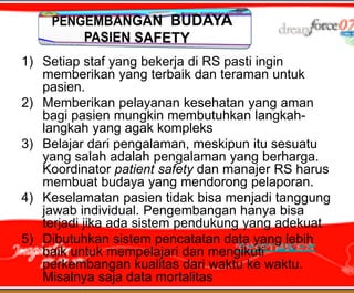 1) Setiap staf yang bekerja di RS pasti ingin
   memberikan yang terbaik dan teraman untuk
   pasien.
2) Memberikan pelayanan kesehatan yang aman
   bagi pasien mungkin membutuhkan langkah-
   langkah yang agak kompleks
3) Belajar dari pengalaman, meskipun itu sesuatu
   yang salah adalah pengalaman yang berharga.
   Koordinator patient safety dan manajer RS harus
   membuat budaya yang mendorong pelaporan.
4) Keselamatan pasien tidak bisa menjadi tanggung
   jawab individual. Pengembangan hanya bisa
   terjadi jika ada sistem pendukung yang adekuat
5) Dibutuhkan sistem pencatatan data yang lebih
   baik untuk mempelajari dan mengikuti
   perkembangan kualitas dari waktu ke waktu.
   Misalnya saja data mortalitas
 