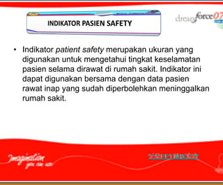 • Indikator patient safety merupakan ukuran yang
  digunakan untuk mengetahui tingkat keselamatan
  pasien selama dirawat di rumah sakit. Indikator ini
  dapat digunakan bersama dengan data pasien
  rawat inap yang sudah diperbolehkan meninggalkan
  rumah sakit.
 