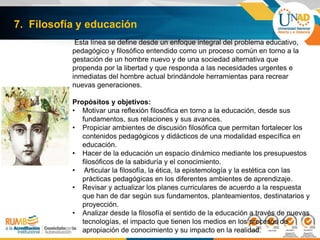 7. Filosofía y educación
Esta línea se define desde un enfoque integral del problema educativo,
pedagógico y filosófico entendido como un proceso común en torno a la
gestación de un hombre nuevo y de una sociedad alternativa que
propenda por la libertad y que responda a las necesidades urgentes e
inmediatas del hombre actual brindándole herramientas para recrear
nuevas generaciones.
Propósitos y objetivos:
• Motivar una reflexión filosófica en torno a la educación, desde sus
fundamentos, sus relaciones y sus avances.
• Propiciar ambientes de discusión filosófica que permitan fortalecer los
contenidos pedagógicos y didácticos de una modalidad específica en
educación.
• Hacer de la educación un espacio dinámico mediante los presupuestos
filosóficos de la sabiduría y el conocimiento.
• Articular la filosofía, la ética, la epistemología y la estética con las
prácticas pedagógicas en los diferentes ambientes de aprendizaje.
• Revisar y actualizar los planes curriculares de acuerdo a la respuesta
que han de dar según sus fundamentos, planteamientos, destinatarios y
proyección.
• Analizar desde la filosofía el sentido de la educación a través de nuevas
tecnologías, el impacto que tienen los medios en los procesos de
apropiación de conocimiento y su impacto en la realidad.
 