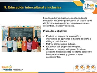 9. Educación intercultural e inclusiva
Esta línea de investigación es un llamado a la
educación inclusiva y participativa, en la cual se da
el intercambio de opiniones, basados en valores,
costumbres, respeto y tolerancia.
Propósitos y objetivos:
• Producir un espacio de interacción e
intercambio de opiniones a manera de charla o
diálogos participativos.
• Motivar el intercambio cultural.
• Educación con propósitos múltiples.
• Generar un espacio incluyente, donde se
acepte la multiculturalidad y se tome esta como
base para fortalecer y generar nuevos
conocimientos.
 