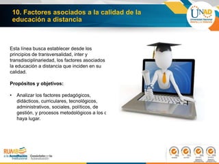 10. Factores asociados a la calidad de la
educación a distancia
Esta línea busca establecer desde los
principios de transversalidad, inter y
transdisciplinariedad, los factores asociados a
la educación a distancia que inciden en su
calidad.
Propósitos y objetivos:
• Analizar los factores pedagógicos,
didácticos, curriculares, tecnológicos,
administrativos, sociales, políticos, de
gestión, y procesos metodológicos a los que
haya lugar.
 