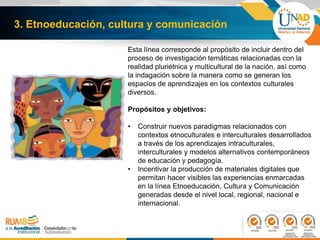 3. Etnoeducación, cultura y comunicación
Esta línea corresponde al propósito de incluir dentro del
proceso de investigación temáticas relacionadas con la
realidad pluriétnica y multicultural de la nación, así como
la indagación sobre la manera como se generan los
espacios de aprendizajes en los contextos culturales
diversos.
Propósitos y objetivos:
• Construir nuevos paradigmas relacionados con
contextos etnoculturales e interculturales desarrollados
a través de los aprendizajes intraculturales,
interculturales y modelos alternativos contemporáneos
de educación y pedagogía.
• Incentivar la producción de materiales digitales que
permitan hacer visibles las experiencias enmarcadas
en la línea Etnoeducación, Cultura y Comunicación
generadas desde el nivel local, regional, nacional e
internacional.
 