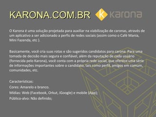 KARONA.COM.BR
O Karona é uma solução projetada para auxiliar na viabilização de caronas, através de
um aplicativo a ser adicionado a perfis de redes sociais (assim como o Café Mania,
Mini Fazenda, etc ).
Basicamente, você cria suas rotas e são sugeridos candidatos para carona. Para uma
tomada de decisão mais segura e confiável, além da reputação de cada usuário
(fornecida pelo Karona), você conta com a própria rede social, que oferece uma série
de informações importantes sobre o candidato, tais como perfil, amigos em comum,
comunidades, etc.
Características:
Cores: Amarelo e branco.
Mídias: Web (Facebook, Orkut, iGoogle) e mobile (App);
Público-alvo: Não definido;

 