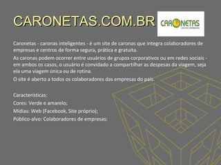 CARONETAS.COM.BR
Caronetas - caronas inteligentes - é um site de caronas que integra colaboradores de
empresas e centros de forma segura, prática e gratuita.
As caronas podem ocorrer entre usuários de grupos corporativos ou em redes sociais em ambos os casos, o usuário é convidado a compartilhar as despesas da viagem, seja
ela uma viagem única ou de rotina.
O site é aberto a todos os colaboradores das empresas do país.
Características:
Cores: Verde e amarelo;
Mídias: Web (Facebook, Site próprio);
Público-alvo: Colaboradores de empresas;

 