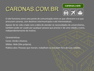 CARONAS.COM.BR
O site funciona como uma ponte de comunicação entre os que oferecem e os que
procuram caronas, com destinos intermunicipais e até interestaduais.
Apesar de ter sido criado com a idéia de atender às necessidades de universitários,
também pode ser usado por qualquer pessoa que precise ir de uma cidade a outra,
independentemente do motivo.
Características:
Cores: Verde e branco;
Mídias: Web (Site próprio);
Público-alvo: Pessoas que moram, trabalham ou estudam fora de suas cidades.

 