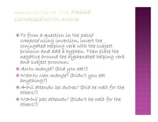  To form a question in the passé
composé using inversion, invert the
conjugated helping verb with the subject
pronoun and add a hyphen. Then place the
negative around the hyphenated helping verb
and subject pronoun:and subject pronoun:
 As‐tu mangé? (Did you eat?)
 N'as‐tu rien mangé? (Didn't you eat
anything?)
 A‐t‐il attendu les autres? (Did he wait for the
others?)
 N'a‐t‐il pas attendu? (Didn't he wait for the
others?)
 