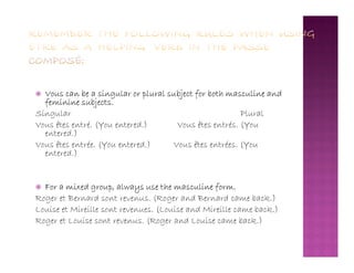  Vous can be a singular or plural subject for both masculine and
feminine subjects.
Singular Plural
Vous êtes entré. (You entered.) Vous êtes entrés. (You
entered.)entered.)
Vous êtes entrée. (You entered.) Vous êtes entrées. (You
entered.)
 For a mixed group, always use the masculine form.
Roger et Bernard sont revenus. (Roger and Bernard came back.)
Louise et Mireille sont revenues. (Louise and Mireille came back.)
Roger et Louise sont revenus. (Roger and Louise came back.)
 