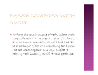  To form the passé composé of verbs using avoir,
conjugate avoir in the present tense (j'ai, tu as, ilconjugate avoir in the present tense (j'ai, tu as, il
a, nous avons, vous avez, ils ont) and add the
past participle of the verb expressing the action.
Put the words together this way: subject +
helping verb (usually avoir) + past participle.
 