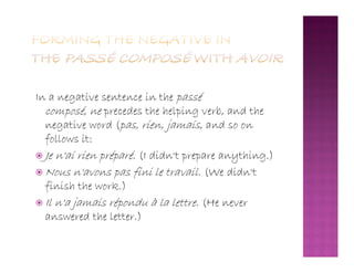 In a negative sentence in the passé
composé, ne precedes the helping verb, and the
negative word (pas, rien, jamais, and so on
follows it:follows it:
 Je n'ai rien préparé. (I didn't prepare anything.)
 Nous n'avons pas fini le travail. (We didn't
finish the work.)
 Il n'a jamais répondu à la lettre. (He never
answered the letter.)
 