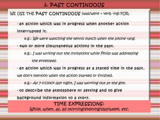 2. PAST CONTINUOUS
WE USE THE PAST CONTINUOUS (was/were + verb -ing) FOR:
- an action which was in progress when another action
interrupted it.
e.g.: We were watching the tennis match when the phone rang.
- two or more simultaneous actions in the past.
e.g.: I was writing out the invitations while Philip was addressing

the envelopes.
- an action which was in progress at a stated time in the past ,
we don't mention when the action started or finished.
e.g.: At 7 o'clock last night, I was working out at the gym.
- to describe the atmosphere or setting and to give
background information to a story.

TIME EXPRESSIONS:
e.g.: A light breeze was blowing and the sun was shining.

While, when, as, all morning/evening/day/week, etc.

 