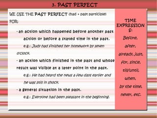 3. PAST PERFECT
WE USE THE PAST PERFECT (had + past participle)
TIME
EXPRESSION
S:
- an action which happened before another past

FOR:

action or before a stated time in the past.
e.g.: Judy had finished her homework by seven

o'clock.
- an action which finished in the past and whose
result was visible at a later point in the past.
e.g.: He had heard the news a few days earlier and

he was still in shock.
- a general situation in the past.
e.g.: Everyone had been pleasant in the beginning.

Before,
after,
already, just,
for, since,
till/until,
when,
by the time,
never, etc.

 