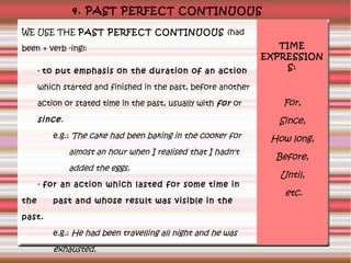 4. PAST PERFECT CONTINUOUS
WE USE THE PAST PERFECT CONTINUOUS (had
been + verb -ing):
- to put emphasis on the duration of an action

TIME
EXPRESSION
S:

which started and finished in the past, before another
action or stated time in the past, usually with for or

since .

Since,

e.g.: The cake had been baking in the cooker for

almost an hour when I realised that I hadn't
added the eggs.
- for an action which lasted for some time in
the

For,

past and whose result was visible in the

past.
e.g.: He had been travelling all night and he was

exhausted.

How long,
Before,
Until,
etc.

 
