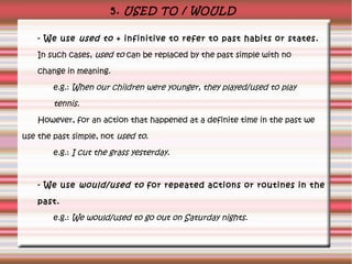5. USED TO / WOULD
- We use used to + infinitive to refer to past habits or states.
In such cases, used to can be replaced by the past simple with no
change in meaning.
e.g.: When our children were younger, they played/used to play

tennis.
However, for an action that happened at a definite time in the past we
use the past simple, not used to.
e.g.: I cut the grass yesterday.

- We use would/used to for repeated actions or routines in the
past.
e.g.: We would/used to go out on Saturday nights.

 