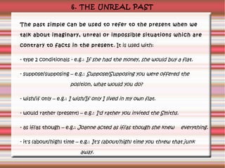 6. THE UNREAL PAST
The past simple can be used to refer to the present when we
talk about imaginary, unreal or impossible situations which are
contrary to facts in the present . It is used with:
- type 2 conditionals - e.g.: If she had the money, she would buy a flat.
- suppose/supposing – e.g.: Suppose/Supposing you were offered the

position, what would you do?
- wish/if only – e.g.: I wish/If only I lived in my own flat.
- would rather (present) – e.g.: I'd rather you invited the Smiths.
- as if/as though – e.g.: Joanne acted as if/as though she knew

everything.

- it's (about/high) time – e.g.: It's (about/high) time you threw that junk

away.

 