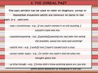 6. THE UNREAL PAST
The past perfect can be used to refer to imaginary, unreal or
impossible situations which are contrary to facts in the
past. It is used with:
- type 3 conditionals - e.g.: If you hadn't moved in to this building, I

wouldn't have met you.
- suppose/supposing – e.g.: Suppose/Supposing you had seen him taking

the bracelet, would you have said anything?
- wish/if only – e.g.: I wish/If only I hadn't caused such a fuss.
- would rather (past) – e.g.: I'd rather you hadn't told me what you

thought about him.
- as if/as though – e.g.: Christa didn't know anything about art, but she

spoke about Rembrant as though/as if she had

 