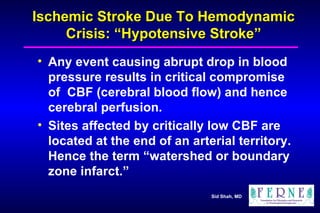 Ischemic Stroke Due To Hemodynamic Crisis: “Hypotensive Stroke” Any event causing abrupt drop in blood pressure results in critical compromise of  CBF (cerebral blood flow) and hence cerebral perfusion. Sites affected by critically low CBF are located at the end of an arterial territory. Hence the term “watershed or boundary zone infarct.” 